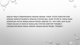 SEBUAH MAJLIS PERBANDARAN HENDAK MENAIK TARAF STESYE KERETAPI DAN
HENDAK MANYATUKANNYA DENGAN STESYEN BAS. AKAN TETAPI IA TIADA DANA
KEWANGAN UNTUK MENJALANKAN PROJEK SEBESAR ITU. APA YANG ADA IALAH
TANAH SELUAS 20 EKAR DI SEKELILING STESYEN KERETAPI TERSEBUT.
CADANGKAN BAGAI MANA HENDAK MENJALANKAN PROJEK TERSEBUT.
 