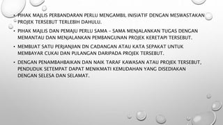 • PIHAK MAJLIS PERBANDARAN PERLU MENGAMBIL INISIATIF DENGAN MESWASTAKAN
PROJEK TERSEBUT TERLEBIH DAHULU.
• PIHAK MAJLIS DAN PEMAJU PERLU SAMA – SAMA MENJALANKAN TUGAS DENGAN
MEMANTAU DAN MENJALANKAN PEMBANGUNAN PROJEK KERETAPI TERSEBUT.
• MEMBUAT SATU PERJANJIAN DN CADANGAN ATAU KATA SEPAKAT UNTUK
MEMBAYAR CUKAI DAN PULANGAN DARIPADA PROJEK TERSEBUT.
• DENGAN PENAMBAHBAIKAN DAN NAIK TARAF KAWASAN ATAU PROJEK TERSEBUT,
PENDUDUK SETEMPAT DAPAT MENIKMATI KEMUDAHAN YANG DISEDIAKAN
DENGAN SELESA DAN SELAMAT.
 