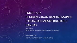 LMCP 1532
PEMBANGUNAN BANDAR MAPAN
CADANGAN MEMPERBAHARUI
BANDAR
PENSYARAH :
PROF.DATO’IR.DR. RIZA ATIQ ABDULLAH BIN O.K RAHMAT
DISEDIAKAN OLEH:
KUZAIFAH HAFAZZILAH BINTI ADOR (A151759)
 