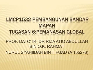 LMCP1532 PEMBANGUNAN BANDAR
MAPAN
TUGASAN 6:PEMANASAN GLOBAL
PROF. DATO' IR. DR RIZA ATIQ ABDULLAH
BIN O.K. RAHMAT
NURUL SYAHIIDAH BINTI FUAD (A 155276)
 