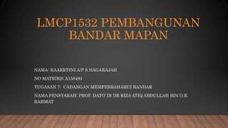 LMCP1532 PEMBANGUNAN
BANDAR MAPAN
NAMA: KAARRTINI A/P S NAGARAJAH
NO MATRIKS: A158493
TUGASAN 7: CADANGAN MEMPERBAHARUI BANDAR
NAMA PENSYARAH: PROF. DATO’ IR DR RIZA ATIQ ABDULLAH BIN O.K.
RAHMAT
 