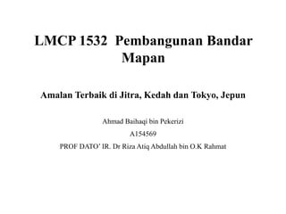 LMCP 1532 Pembangunan Bandar
Mapan
Amalan Terbaik di Jitra, Kedah dan Tokyo, Jepun
Ahmad Baihaqi bin Pekerizi
A154569
PROF DATO’ IR. Dr Riza Atiq Abdullah bin O.K Rahmat
 