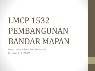 LMCP 1532
PEMBANGUNAN
BANDAR MAPAN
Nama: Noor Azleen Binti Mohamad
No. Matrik: A158809
 
