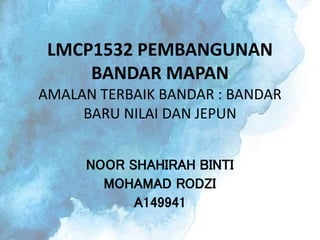 LMCP1532 PEMBANGUNAN
BANDAR MAPAN
AMALAN TERBAIK BANDAR : BANDAR
BARU NILAI DAN JEPUN
NOOR SHAHIRAH BINTI
MOHAMAD RODZI
A149941
 
