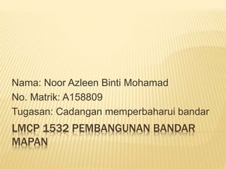 LMCP 1532 PEMBANGUNAN BANDAR
MAPAN
Nama: Noor Azleen Binti Mohamad
No. Matrik: A158809
Tugasan: Cadangan memperbaharui bandar
 
