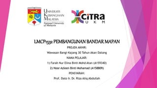 LMCP1532 PEMBANGUNANBANDAR MAPAN
PROJEK AKHIR:
Wawasan Bangi-Kajang 30 Tahun Akan Datang
NAMA PELAJAR:
1) Farah Nur Elina Binti Mohd Atan (A159340)
2) Noor Azleen Binti Mohamad (A158809)
PENSYARAH:
Prof. Dato Ir. Dr. Riza Atiq Abdullah
 