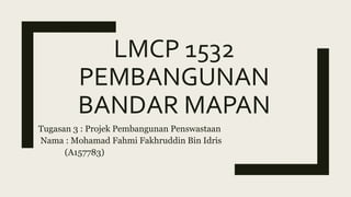 LMCP 1532
PEMBANGUNAN
BANDAR MAPAN
Tugasan 3 : Projek Pembangunan Penswastaan
Nama : Mohamad Fahmi Fakhruddin Bin Idris
(A157783)
 