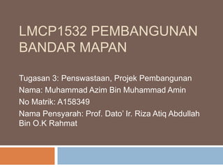 LMCP1532 PEMBANGUNAN
BANDAR MAPAN
Tugasan 3: Penswastaan, Projek Pembangunan
Nama: Muhammad Azim Bin Muhammad Amin
No Matrik: A158349
Nama Pensyarah: Prof. Dato’ Ir. Riza Atiq Abdullah
Bin O.K Rahmat
 