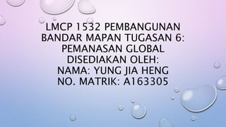 LMCP 1532 PEMBANGUNAN
BANDAR MAPAN TUGASAN 6:
PEMANASAN GLOBAL
DISEDIAKAN OLEH:
NAMA: YUNG JIA HENG
NO. MATRIK: A163305
 
