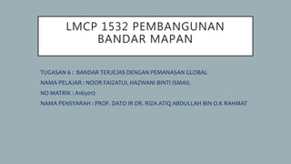 LMCP 1532 PEMBANGUNAN
BANDAR MAPAN
TUGASAN 6 : BANDAR TERJEJAS DENGAN PEMANASAN GLOBAL
NAMA PELAJAR : NOOR FAIZATUL HAZWANI BINTI ISMAIL
NO MATRIK : A165012
NAMA PENSYARAH : PROF. DATO IR DR. RIZA ATIQ ABDULLAH BIN O.K RAHMAT
 