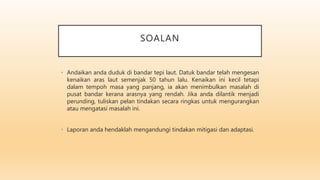 SOALAN
• Andaikan anda duduk di bandar tepi laut. Datuk bandar telah mengesan
kenaikan aras laut semenjak 50 tahun lalu. Kenaikan ini kecil tetapi
dalam tempoh masa yang panjang, ia akan menimbulkan masalah di
pusat bandar kerana arasnya yang rendah. Jika anda dilantik menjadi
perunding, tuliskan pelan tindakan secara ringkas untuk mengurangkan
atau mengatasi masalah ini.
• Laporan anda hendaklah mengandungi tindakan mitigasi dan adaptasi.
 