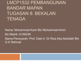 LMCP1532 PEMBANGUNAN
BANDAR MAPAN
TUGASAN 8: BEKALAN
TENAGA
Nama: Muhammad Azim Bin Muhammad Amin
No Matrik: A158349
Nama Pensyarah: Prof. Dato Ir. Dr Riza Atiq Abdullah Bin
O.K Rahmat
 