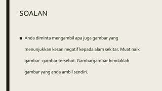 SOALAN
■ Anda diminta mengambil apa juga gambar yang
menunjukkan kesan negatif kepada alam sekitar. Muat naik
gambar -gambar tersebut. Gambargambar hendaklah
gambar yang anda ambil sendiri.
 