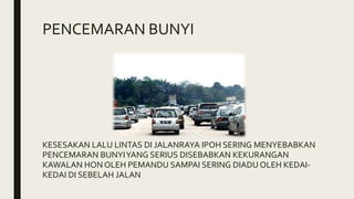 PENCEMARAN BUNYI
KESESAKAN LALU LINTAS DI JALANRAYA IPOH SERING MENYEBABKAN
PENCEMARAN BUNYIYANG SERIUS DISEBABKAN KEKURANGAN
KAWALAN HON OLEH PEMANDU SAMPAI SERING DIADU OLEH KEDAI-
KEDAI DI SEBELAH JALAN
 
