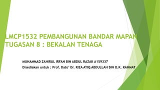 LMCP1532 PEMBANGUNAN BANDAR MAPAN
TUGASAN 8 : BEKALAN TENAGA
MUHAMMAD ZAHIRUL IRFAN BIN ABDUL RAZAK A159337
Disediakan untuk : Prof. Dato’ Dr. RIZA ATIQ ABDULLAH BIN O.K. RAHMAT
 