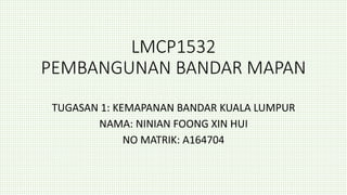 LMCP1532
PEMBANGUNAN BANDAR MAPAN
TUGASAN 1: KEMAPANAN BANDAR KUALA LUMPUR
NAMA: NINIAN FOONG XIN HUI
NO MATRIK: A164704
 
