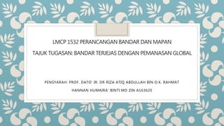 LMCP 1532 PERANCANGAN BANDAR DAN MAPAN
TAJUK TUGASAN: BANDAR TERJEJAS DENGAN PEMANASAN GLOBAL
PENSYARAH: PROF. DATO’ IR. DR RIZA ATIQ ABDULLAH BIN O.K. RAHMAT
HANNAN HUMAIRA’ BINTI MD ZIN A163620
 