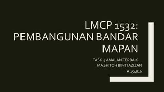 LMCP 1532:
PEMBANGUNAN BANDAR
MAPAN
TASK 4 AMALANTERBAIK
MASHITOH BINTI AZIZAN
A 154816
 