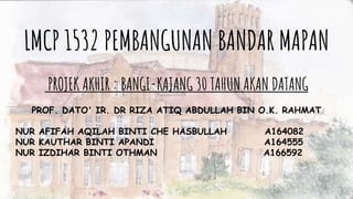 LMCP 1532 PEMBANGUNAN BANDAR MAPAN
PROJEK AKHIR : BANGI-KAJANG 30 TAHUN AKAN DATANG
PROF. DATO' IR. DR RIZA ATIQ ABDULLAH BIN O.K. RAHMAT
NUR AFIFAH AQILAH BINTI CHE HASBULLAH A164082
NUR KAUTHAR BINTI APANDI A164555
NUR IZDIHAR BINTI OTHMAN A166592
 