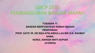 LMCP 1532
PEMBANGUNAN BANDAR MAPAN
TUGASAN 11:
BANDAR BERPUSATKAN RUMAH IBADAH
PENSYARAH:
PROF. DATO' IR. DR RIZA ATIQ ABDULLAH BIN O.K. RAHMAT
NAMA:
NURUL ASHIQIN BINTI SUPIAN
(A165644)
 