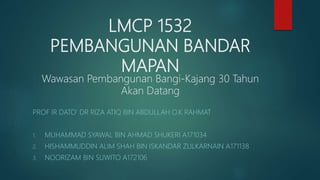 LMCP 1532
PEMBANGUNAN BANDAR
MAPAN
Wawasan Pembangunan Bangi-Kajang 30 Tahun
Akan Datang
PROF IR DATO’ DR RIZA ATIQ BIN ABDULLAH O.K RAHMAT
1. MUHAMMAD SYAWAL BIN AHMAD SHUKERI A171034
2. HISHAMMUDDIN ALIM SHAH BIN ISKANDAR ZULKARNAIN A171138
3. NOORIZAM BIN SUWITO A172106
 