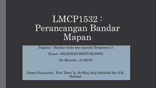 LMCP1532 :
Perancangan Bandar
Mapan
Tugasan : Bandar Anda dan Agenda Tempatan 21
Nama : SHAFIZAH BINTI HUSSIN
No Matriks : A158276
Nama Pensyarah : Prof. Dato’ Ir. Dr Riza Atiq Abdullah bin O.K.
Rahmat
 
