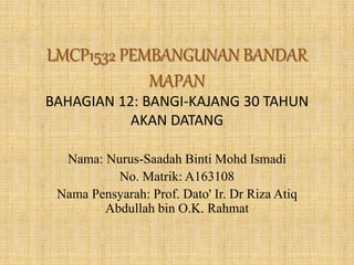 LMCP1532 PEMBANGUNAN BANDAR
MAPAN
BAHAGIAN 12: BANGI-KAJANG 30 TAHUN
AKAN DATANG
Nama: Nurus-Saadah Binti Mohd Ismadi
No. Matrik: A163108
Nama Pensyarah: Prof. Dato' Ir. Dr Riza Atiq
Abdullah bin O.K. Rahmat
 