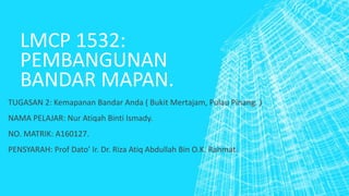 LMCP 1532:
PEMBANGUNAN
BANDAR MAPAN.
TUGASAN 2: Kemapanan Bandar Anda ( Bukit Mertajam, Pulau Pinang. )
NAMA PELAJAR: Nur Atiqah Binti Ismady.
NO. MATRIK: A160127.
PENSYARAH: Prof Dato’ Ir. Dr. Riza Atiq Abdullah Bin O.K. Rahmat.
 