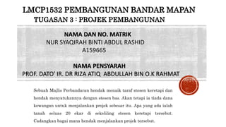 NAMA DAN NO. MATRIK
NUR SYAQIRAH BINTI ABDUL RASHID
A159665
NAMA PENSYARAH
PROF. DATO' IR. DR RIZA ATIQ ABDULLAH BIN O.K RAHMAT
LMCP1532 PEMBANGUNAN BANDAR MAPAN
TUGASAN 3 : PROJEK PEMBANGUNAN
Sebuah Majlis Perbandaran hendak menaik taraf stesen keretapi dan
hendak menyatukannya dengan stesen bas. Akan tetapi ia tiada dana
kewangan untuk menjalankan projek sebesar itu. Apa yang ada ialah
tanah seluas 20 ekar di sekeliling stesen keretapi tersebut.
Cadangkan bagai mana hendak menjalankan projek tersebut.
 