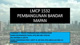 LMCP 1532
PEMBANGUNAN BANDAR
MAPAN
TUGASAN 3 : PROJEK PEMBANGUNAN PENSWASTAAN
NAMA:MUHAMMAD FAISAL AFIQ BIN ABU KASLAN
NO MATRIKS:A 166779
NAMA PENSYARAH:PROF. DATO’ IR. DR RIZA ATIQ ABDULLAH BIN O.K
RAHMAT
 