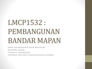 LMCP1532 :
PEMBANGUNAN
BANDAR MAPAN
NAMA: NUR MAISARAH BT MOHD NOOR AZLAN
NO MATRIK: A165846
TUGASAN 3 : PENSWASTAAN
PENSYARAH: PROF DATO’ IR DR RIZA ATIQ BIN O.K.RAHMAT
 