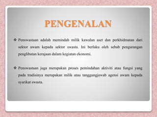 PENGENALAN
 Penswastaan adalah memindah milik kawalan aset dan perkhidmatan dari
sektor awam kepada sektor swasta. Ini berlaku oleh sebab pengurangan
penglibatan kerajaan dalam kegiatan ekonomi.
 Penswastaan juga merupakan proses pemindahan aktiviti atau fungsi yang
pada tradisinya merupakan milik atau tanggungjawab agensi awam kepada
syarikat swasta.
 
