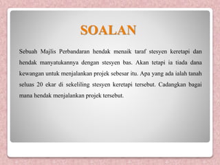 Sebuah Majlis Perbandaran hendak menaik taraf stesyen keretapi dan
hendak manyatukannya dengan stesyen bas. Akan tetapi ia tiada dana
kewangan untuk menjalankan projek sebesar itu. Apa yang ada ialah tanah
seluas 20 ekar di sekeliling stesyen keretapi tersebut. Cadangkan bagai
mana hendak menjalankan projek tersebut.
SOALAN
 