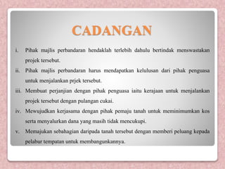 CADANGAN
i. Pihak majlis perbandaran hendaklah terlebih dahulu bertindak menswastakan
projek tersebut.
ii. Pihak majlis perbandaran harus mendapatkan kelulusan dari pihak penguasa
untuk menjalankan prjek tersebut.
iii. Membuat perjanjian dengan pihak penguasa iaitu kerajaan untuk menjalankan
projek tersebut dengan pulangan cukai.
iv. Mewujudkan kerjasama dengan pihak pemaju tanah untuk meminimumkan kos
serta menyalurkan dana yang masih tidak mencukupi.
v. Memajukan sebahagian daripada tanah tersebut dengan memberi peluang kepada
pelabur tempatan untuk membangunkannya.
 
