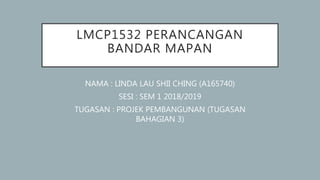 LMCP1532 PERANCANGAN
BANDAR MAPAN
NAMA : LINDA LAU SHII CHING (A165740)
SESI : SEM 1 2018/2019
TUGASAN : PROJEK PEMBANGUNAN (TUGASAN
BAHAGIAN 3)
 