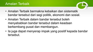 Amalan Terbaik
• Amalan Terbaik bermakna kebaikan dan sistematik
bandar tersebut dari segi politik, ekonomi dan sosial.
• Amalan Terbaik dalam bandar tersebut boleh
menyebabkan bandar tersebut dalam keadaan
berkembang pusat dan membangun.
• Ia juga dapat menyerap impak yang positif kepada bandar
tersebut.
 