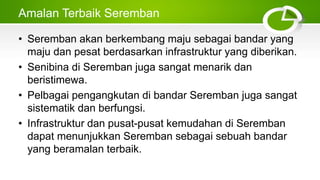 Amalan Terbaik Seremban
• Seremban akan berkembang maju sebagai bandar yang
maju dan pesat berdasarkan infrastruktur yang diberikan.
• Senibina di Seremban juga sangat menarik dan
beristimewa.
• Pelbagai pengangkutan di bandar Seremban juga sangat
sistematik dan berfungsi.
• Infrastruktur dan pusat-pusat kemudahan di Seremban
dapat menunjukkan Seremban sebagai sebuah bandar
yang beramalan terbaik.
 