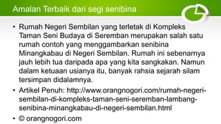 Amalan Terbaik dari segi senibina
• Rumah Negeri Sembilan yang terletak di Kompleks
Taman Seni Budaya di Seremban merupakan salah satu
rumah contoh yang menggambarkan senibina
Minangkabau di Negeri Sembilan. Rumah ini sebenarnya
jauh lebih tua daripada apa yang kita sangkakan. Namun
dalam ketuaan usianya itu, banyak rahsia sejarah silam
tersimpan didalamnya.
• Artikel Penuh: http://www.orangnogori.com/rumah-negeri-
sembilan-di-kompleks-taman-seni-seremban-lambang-
senibina-minangkabau-di-negeri-sembilan.html
• © orangnogori.com
 