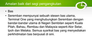 Amalan baik dari segi pengangkutan
• Bas
• Seremban mempunyai sebuah stesen bas utama,
Terminal One yang menghubungkan Seremban dengan
bandar-bandar utama di Negeri Sembilan seperti Kuala
Pilah, Bahau, Rembau dan Malaysia seperti Alor Setar,
Ipoh dan Melaka. Semua syarikat bas yang menyediakan
perkhidmatan bas berpusat di sini.
 