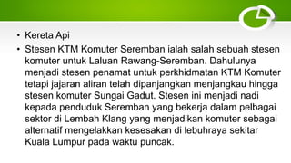 • Kereta Api
• Stesen KTM Komuter Seremban ialah salah sebuah stesen
komuter untuk Laluan Rawang-Seremban. Dahulunya
menjadi stesen penamat untuk perkhidmatan KTM Komuter
tetapi jajaran aliran telah dipanjangkan menjangkau hingga
stesen komuter Sungai Gadut. Stesen ini menjadi nadi
kepada penduduk Seremban yang bekerja dalam pelbagai
sektor di Lembah Klang yang menjadikan komuter sebagai
alternatif mengelakkan kesesakan di lebuhraya sekitar
Kuala Lumpur pada waktu puncak.
 