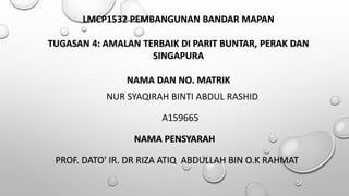 LMCP1532 PEMBANGUNAN BANDAR MAPAN
TUGASAN 4: AMALAN TERBAIK DI PARIT BUNTAR, PERAK DAN
SINGAPURA
NAMA DAN NO. MATRIK
NUR SYAQIRAH BINTI ABDUL RASHID
A159665
NAMA PENSYARAH
PROF. DATO' IR. DR RIZA ATIQ ABDULLAH BIN O.K RAHMAT
 