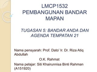 LMCP1532
PEMBANGUNAN BANDAR
MAPAN
TUGASAN 5: BANDAR ANDA DAN
AGENDA TEMPATAN 21
Nama pensyarah: Prof. Dato’ Ir. Dr. Riza Atiq
Abdullah
O.K. Rahmat
Nama pelajar: Siti Khairunnisa Binti Rahman
(A151920)
 