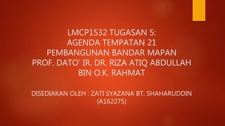LMCP1532 TUGASAN 5:
AGENDA TEMPATAN 21
PEMBANGUNAN BANDAR MAPAN
PROF. DATO’ IR. DR. RIZA ATIQ ABDULLAH
BIN O.K. RAHMAT
DISEDIAKAN OLEH : ZATI SYAZANA BT. SHAHARUDDIN
(A162275)
 