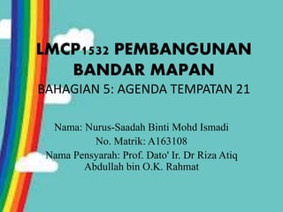 LMCP1532 PEMBANGUNAN
BANDAR MAPAN
BAHAGIAN 5: AGENDA TEMPATAN 21
Nama: Nurus-Saadah Binti Mohd Ismadi
No. Matrik: A163108
Nama Pensyarah: Prof. Dato' Ir. Dr Riza Atiq
Abdullah bin O.K. Rahmat
 