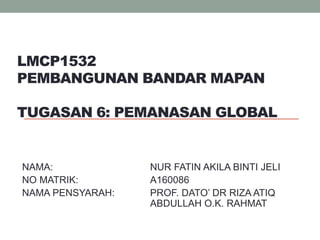 LMCP1532
PEMBANGUNAN BANDAR MAPAN
TUGASAN 6: PEMANASAN GLOBAL
NAMA: NUR FATIN AKILA BINTI JELI
NO MATRIK: A160086
NAMA PENSYARAH: PROF. DATO’ DR RIZA ATIQ
ABDULLAH O.K. RAHMAT
 