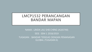 LMCP1532 PERANCANGAN
BANDAR MAPAN
NAMA : LINDA LAU SHII CHING (A165740)
SESI : SEM 1 2018/2019
TUGASAN : BANDAR TERJEJAS DENGAN PEMANASAN
GLOBAL (TUGASAN 6)
 