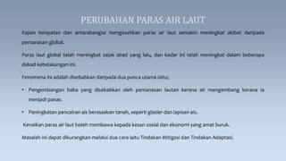 PERUBAHAN PARAS AIR LAUT
Kajian tempatan dan antarabangsa mengesahkan paras air laut semakin meningkat akibat daripada
pemanasan global.
Paras laut global telah meningkat sejak abad yang lalu, dan kadar ini telah meningkat dalam beberapa
dekad kebelakangan ini.
Fenomena ini adalah disebabkan daripada dua punca utama iaitu;
• Pengembangan haba yang disebabkan oleh pemanasan lautan kerana air mengembang kerana ia
menjadi panas.
• Peningkatan pencairan ais berasaskan tanah, seperti glasier dan lapisan ais.
Kenaikan paras air laut boleh membawa kepada kesan sosial dan ekonomi yang amat buruk.
Masalah ini dapat dikurangkan melalui dua cara iaitu Tindakan Mitigasi dan Tindakan Adaptasi.
 