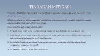 TINDAKAN MITIGASI
Pendekatan Mitigasi ialah langkah-langkah yang diambil bagi mengurangkan pelepasan gas rumah hijau seperti karbon
dioksida dan metana.
Mitigasi memerlukan kita untuk menggunakan teknologi baru, sumber tenaga bersih, mengubah tingkah laku manusia,
atau membuat teknologi terdahulu lebih cekap tenaga.
Antara langkah langkah yang perlu diambil adalah:
I. Mengubah sistem kereta bawah tanah berteknologi tinggi untuk laluan berbasikal dan laluan pejalan kaki.
II. Beralih kepada sumber tenaga yang rendah-karbon seperti tenaga angin, solar, geoterma, hidroelektrik atau nuklear
bagi mengurangkan pelepasan gas rumah hijau di atmosfera.
III. Meningkatkan bekalan dan penggunaan bahan api alternatif seperti tenaga yang boleh diperbaharui dengan
menggalakkan penggunaan sisa pepejal.
IV. Menggalakkan kecekapan tenaga dalam setiap sektor.
 