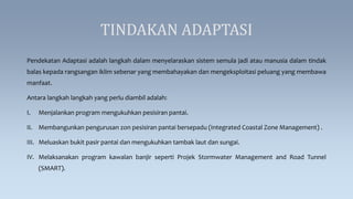 TINDAKAN ADAPTASI
Pendekatan Adaptasi adalah langkah dalam menyelaraskan sistem semula jadi atau manusia dalam tindak
balas kepada rangsangan iklim sebenar yang membahayakan dan mengeksploitasi peluang yang membawa
manfaat.
Antara langkah langkah yang perlu diambil adalah:
I. Menjalankan program mengukuhkan pesisiran pantai.
II. Membangunkan pengurusan zon pesisiran pantai bersepadu (Integrated Coastal Zone Management) .
III. Meluaskan bukit pasir pantai dan mengukuhkan tambak laut dan sungai.
IV. Melaksanakan program kawalan banjir seperti Projek Stormwater Management and Road Tunnel
(SMART).
 