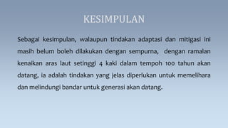 KESIMPULAN
Sebagai kesimpulan, walaupun tindakan adaptasi dan mitigasi ini
masih belum boleh dilakukan dengan sempurna, dengan ramalan
kenaikan aras laut setinggi 4 kaki dalam tempoh 100 tahun akan
datang, ia adalah tindakan yang jelas diperlukan untuk memelihara
dan melindungi bandar untuk generasi akan datang.
 